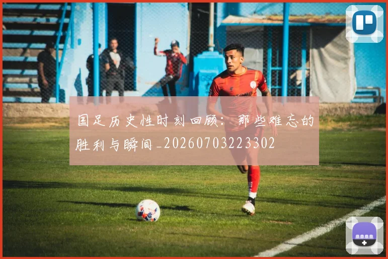 国足历史性时刻回顾：那些难忘的胜利与瞬间_20260703223302