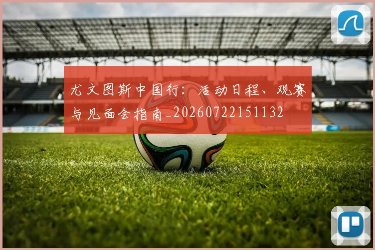 尤文图斯中国行：活动日程、观赛与见面会指南_20260722151132