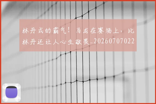 林丹式的霸气！马龙在赛场上，比林丹还让人心生敬畏_20260707022552_20260731175753