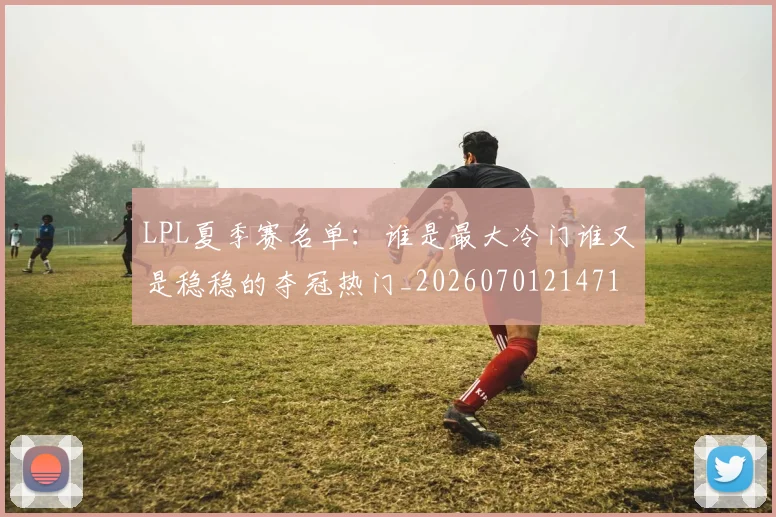 LPL夏季赛名单:谁是最大冷门谁又是稳稳的夺冠热门_20260701214710
