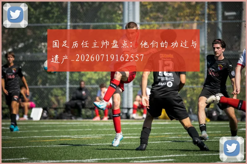 国足历任主帅盘点:他们的功过与遗产_20260719162557