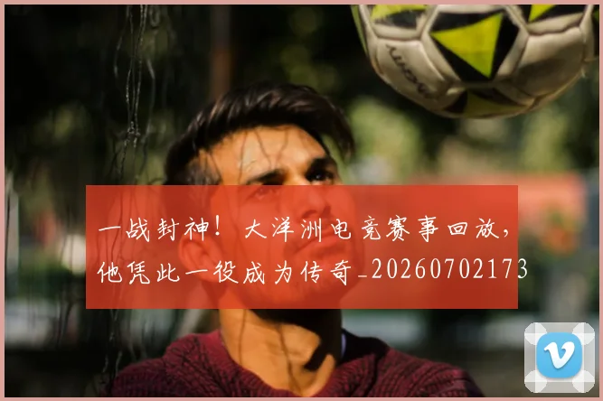 一战封神！大洋洲电竞赛事回放，他凭此一役成为传奇_20260702173027