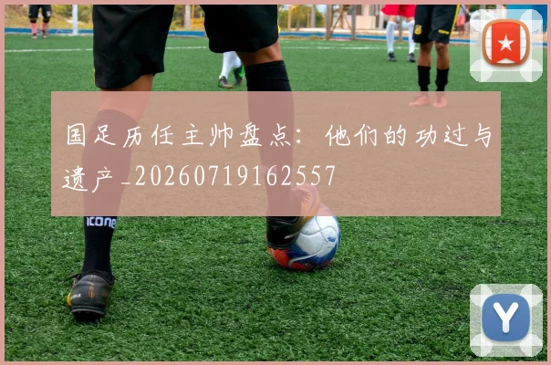 国足历任主帅盘点：他们的功过与遗产_20260719162557